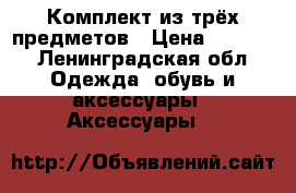 Комплект из трёх предметов › Цена ­ 1 350 - Ленинградская обл. Одежда, обувь и аксессуары » Аксессуары   
